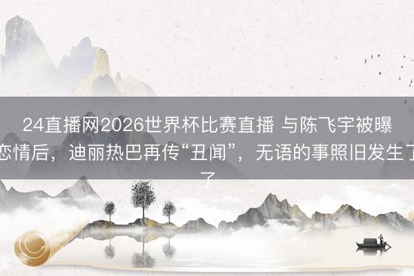 24直播网2026世界杯比赛直播 与陈飞宇被曝恋情后,迪丽热巴再传“丑闻”,无语的事照旧发生了