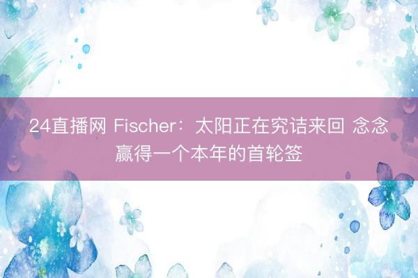 24直播网 Fischer：太阳正在究诘来回 念念赢得一个本年的首轮签