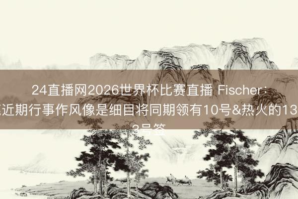 24直播网2026世界杯比赛直播 Fischer:雄鹿近期行事作风像是细目将同期领有10号&热火的13号签
