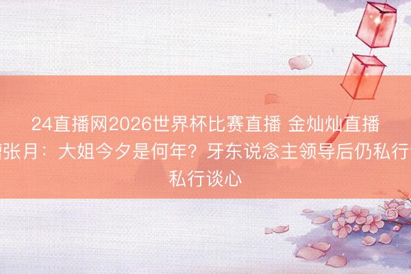 24直播网2026世界杯比赛直播 金灿灿直播吐槽张月:大姐今夕是何年?牙东说念主领导后仍私行谈心