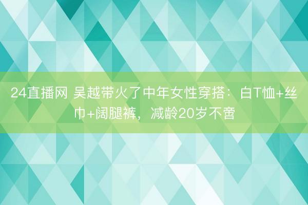 24直播网 吴越带火了中年女性穿搭:白T恤+丝巾+阔腿裤,减龄20岁不啻