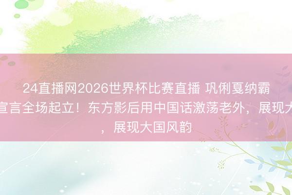 24直播网2026世界杯比赛直播 巩俐戛纳霸气中语宣言全场起立!东方影后用中国话激荡老外,展现大国风韵