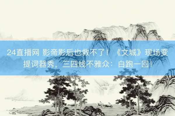24直播网 影帝影后也救不了！《文城》现场变提词器秀，三四线不雅众：白跑一回！
